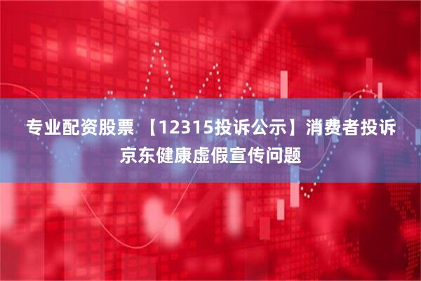 专业配资股票 【12315投诉公示】消费者投诉京东健康虚假宣传问题