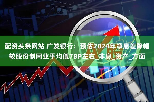 配资头条网站 广发银行：预估2024年净息差降幅较股份制同业平均低7BP左右_非息_资产_方面