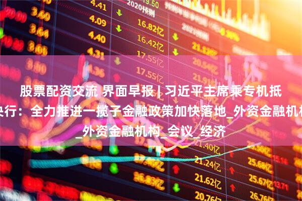 股票配资交流 界面早报 | 习近平主席乘专机抵达莫斯科；央行：全力推进一揽子金融政策加快落地_外资金融机构_会议_经济