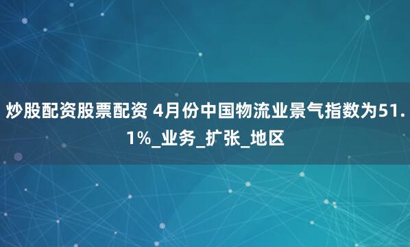 炒股配资股票配资 4月份中国物流业景气指数为51.1%_业务_扩张_地区