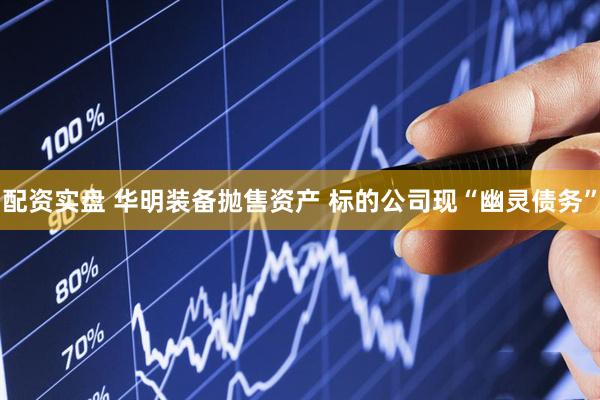 配资实盘 华明装备抛售资产 标的公司现“幽灵债务”