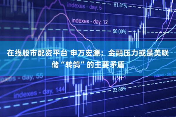 在线股市配资平台 申万宏源：金融压力或是美联储“转鸽”的主要矛盾