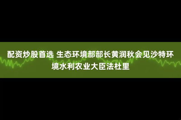 配资炒股首选 生态环境部部长黄润秋会见沙特环境水利农业大臣法杜里
