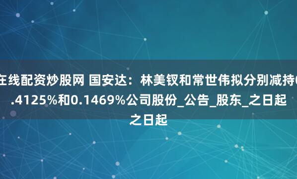 在线配资炒股网 国安达：林美钗和常世伟拟分别减持0.4125%和0.1469%公司股份_公告_股东_之日起