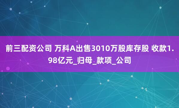 前三配资公司 万科A出售3010万股库存股 收款1.98亿元_归母_款项_公司