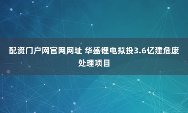 配资门户网官网网址 华盛锂电拟投3.6亿建危废处理项目