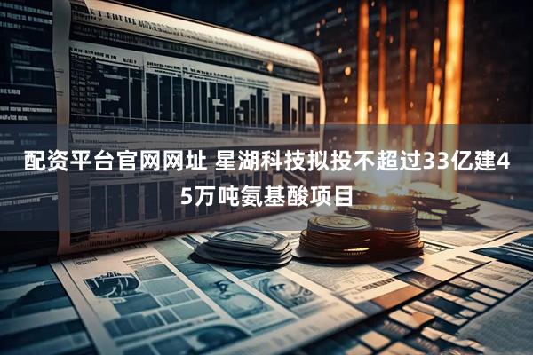 配资平台官网网址 星湖科技拟投不超过33亿建45万吨氨基酸项目