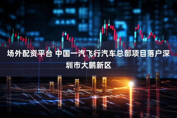 场外配资平台 中国一汽飞行汽车总部项目落户深圳市大鹏新区