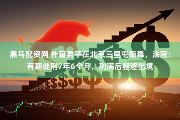 黑马配资网 外籍男子在北京三里屯贩毒，法院：有期徒刑7年6个月，刑满后驱逐出境