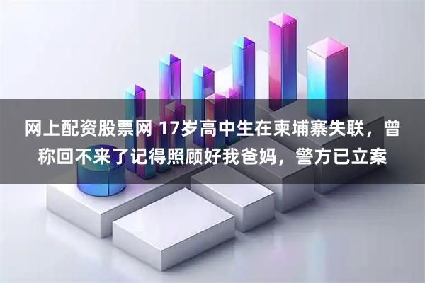 网上配资股票网 17岁高中生在柬埔寨失联，曾称回不来了记得照顾好我爸妈，警方已立案