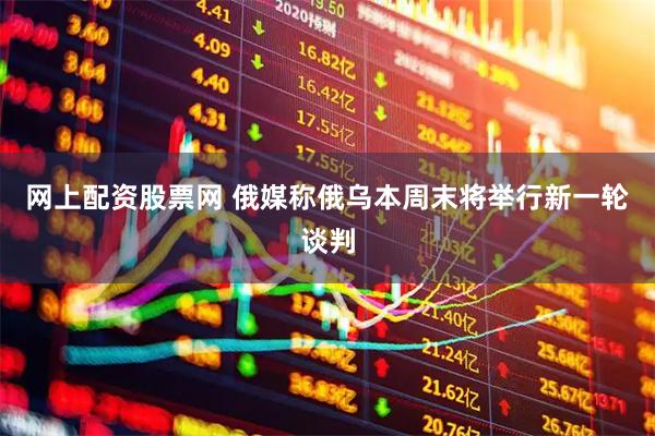 网上配资股票网 俄媒称俄乌本周末将举行新一轮谈判