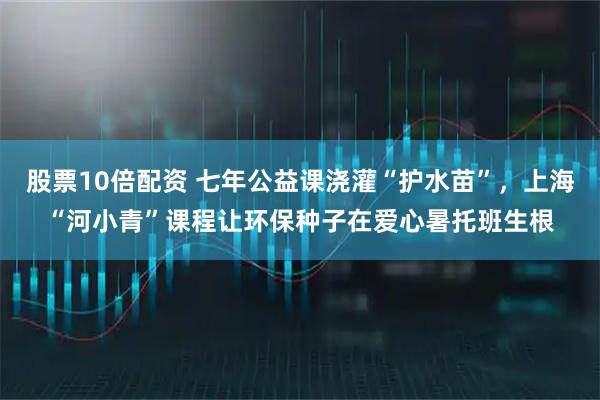 股票10倍配资 七年公益课浇灌“护水苗”，上海“河小青”课程让环保种子在爱心暑托班生根