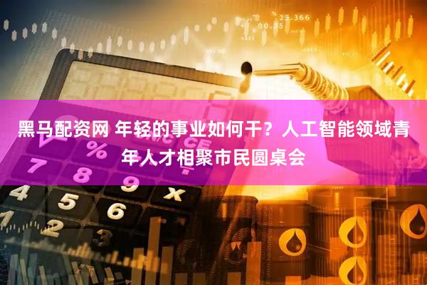 黑马配资网 年轻的事业如何干？人工智能领域青年人才相聚市民圆桌会