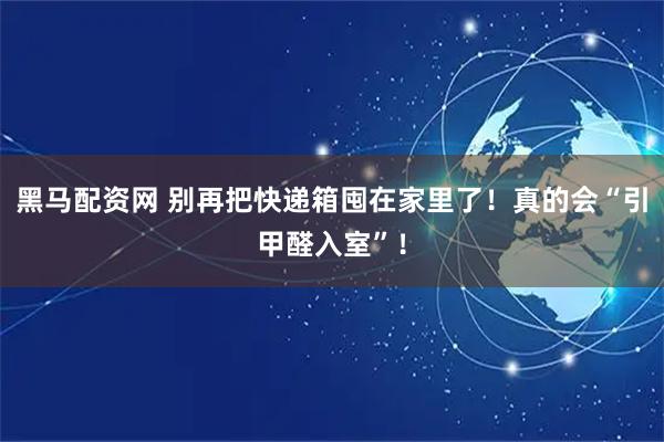 黑马配资网 别再把快递箱囤在家里了！真的会“引甲醛入室”！