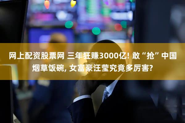 网上配资股票网 三年狂赚3000亿! 敢“抢”中国烟草饭碗, 女富豪汪莹究竟多厉害?