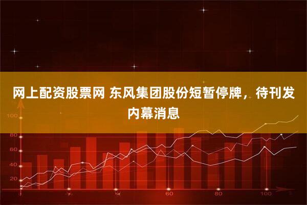 网上配资股票网 东风集团股份短暂停牌，待刊发内幕消息