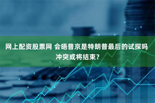 网上配资股票网 会晤普京是特朗普最后的试探吗 冲突或将结束？