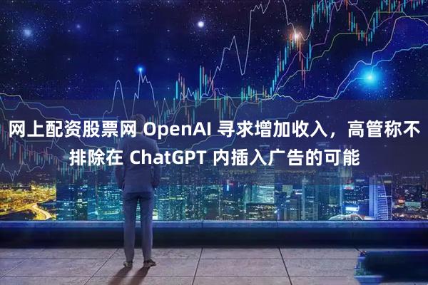 网上配资股票网 OpenAI 寻求增加收入，高管称不排除在 ChatGPT 内插入广告的可能