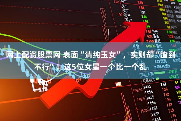 网上配资股票网 表面“清纯玉女”，实则却“渣到不行”！这5位女星一个比一个乱