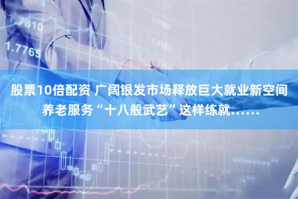 股票10倍配资 广阔银发市场释放巨大就业新空间 养老服务“十八般武艺”这样练就……