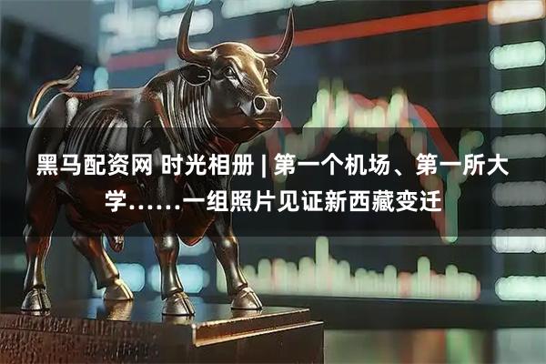 黑马配资网 时光相册 | 第一个机场、第一所大学……一组照片见证新西藏变迁