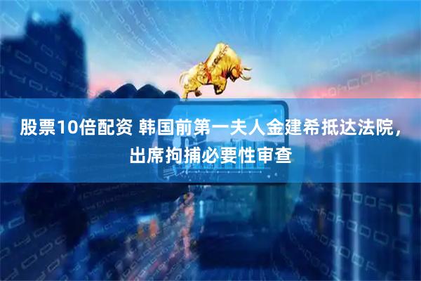 股票10倍配资 韩国前第一夫人金建希抵达法院，出席拘捕必要性审查