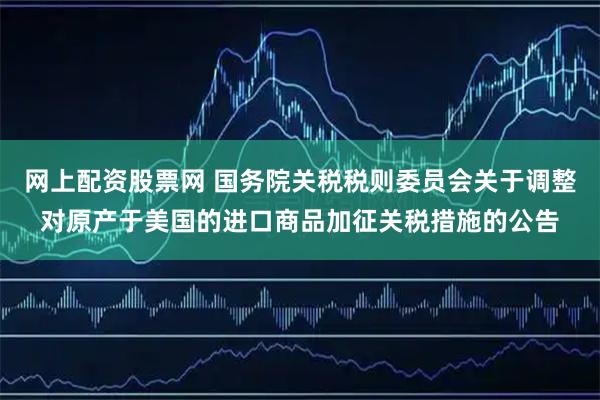 网上配资股票网 国务院关税税则委员会关于调整对原产于美国的进口商品加征关税措施的公告