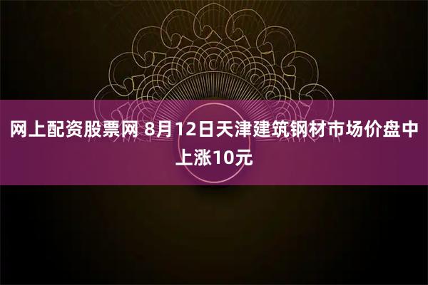 网上配资股票网 8月12日天津建筑钢材市场价盘中上涨10元