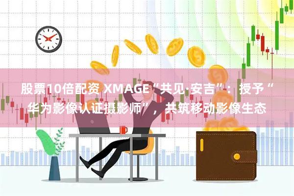 股票10倍配资 XMAGE“共见·安吉”：授予“华为影像认证摄影师”，共筑移动影像生态
