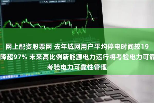 网上配资股票网 去年城网用户平均停电时间较1991年下降超97% 未来高比例新能源电力运行将考验电力可靠性管理