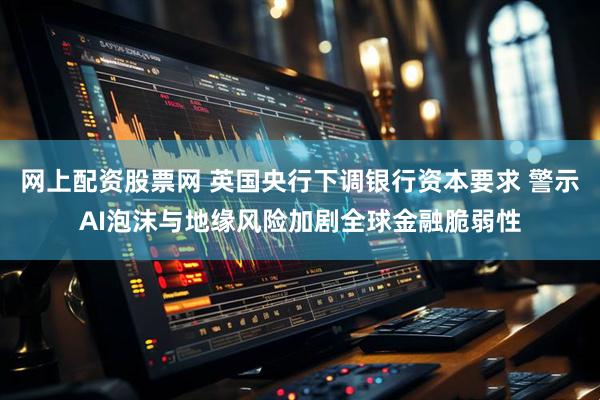 网上配资股票网 英国央行下调银行资本要求 警示AI泡沫与地缘风险加剧全球金融脆弱性