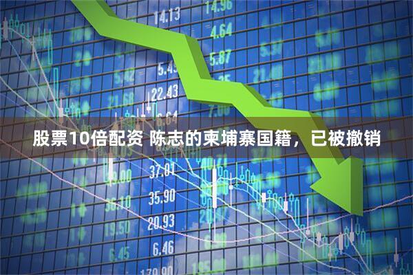 股票10倍配资 陈志的柬埔寨国籍,已被撤销