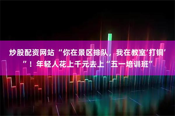 炒股配资网站 “你在景区排队，我在教室‘打铜’”！年轻人花上千元去上“五一培训班”