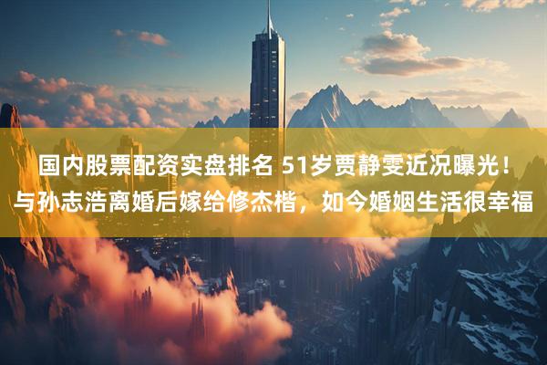 国内股票配资实盘排名 51岁贾静雯近况曝光！与孙志浩离婚后嫁给修杰楷，如今婚姻生活很幸福