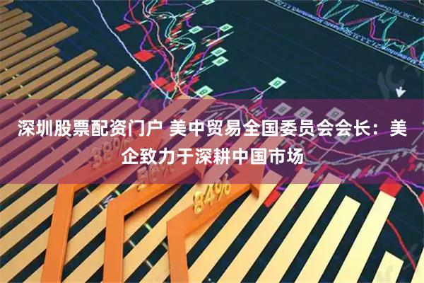 深圳股票配资门户 美中贸易全国委员会会长：美企致力于深耕中国市场