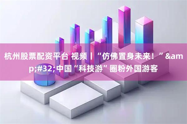 杭州股票配资平台 视频丨“仿佛置身未来！” 中国“科技游”圈粉外国游客