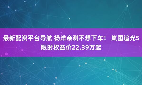 最新配资平台导航 杨洋亲测不想下车！ 岚图追光S限时权益价22.39万起