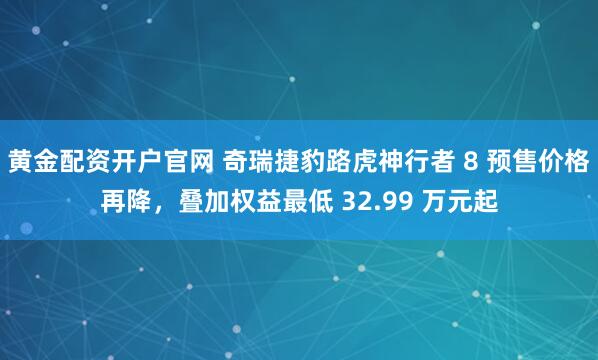 黄金配资开户官网 奇瑞捷豹路虎神行者 8 预售价格再降，叠加权益最低 32.99 万元起