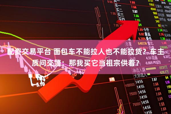 配资交易平台 面包车不能拉人也不能拉货？车主质问交警：那我买它当祖宗供着？