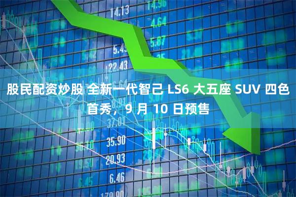 股民配资炒股 全新一代智己 LS6 大五座 SUV 四色首秀，9 月 10 日预售