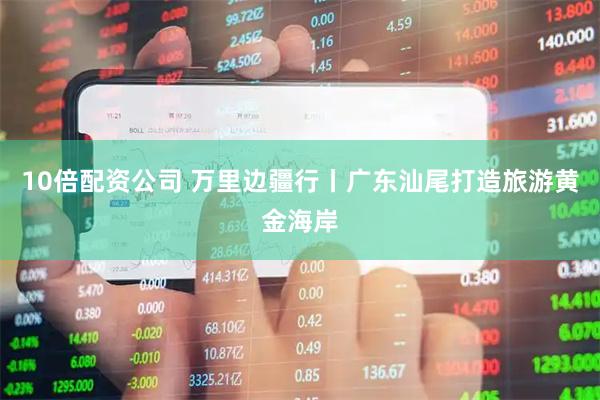 10倍配资公司 万里边疆行丨广东汕尾打造旅游黄金海岸