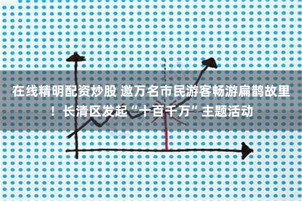 在线精明配资炒股 邀万名市民游客畅游扁鹊故里！长清区发起“十百千万”主题活动