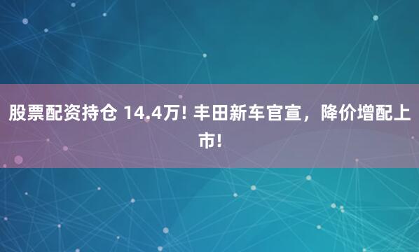 股票配资持仓 14.4万! 丰田新车官宣，降价增配上市!