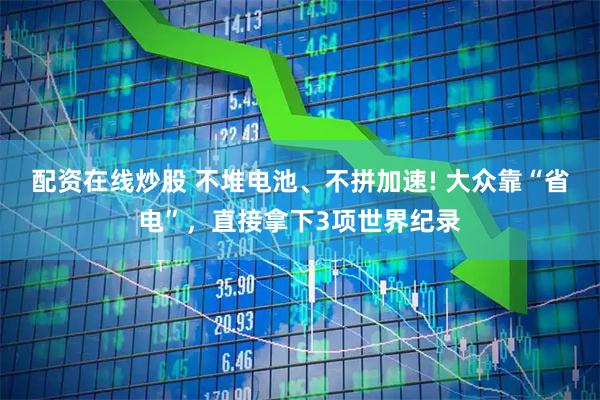 配资在线炒股 不堆电池、不拼加速! 大众靠“省电”，直接拿下3项世界纪录