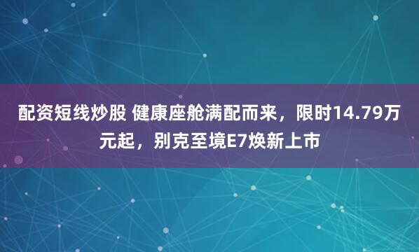 配资短线炒股 健康座舱满配而来，限时14.79万元起，别克至境E7焕新上市